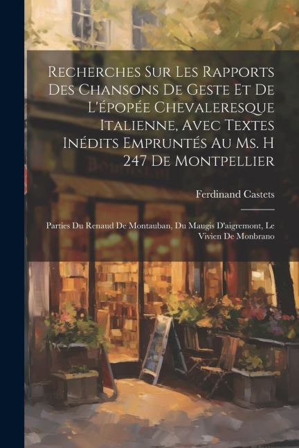 Recherches Sur Les Rapports Des Chansons De Geste Et De L'épopée Chevaleresque Italienne, Avec Textes Inédits Empruntés Au Ms. H 247 De Montpellier: P - Ferdinand Castets