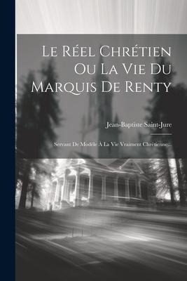 Le Réel Chrétien Ou La Vie Du Marquis De Renty: Servant De Modèle À La Vie Vraiment Chrétienne... - Jean-Baptiste Saint-Jure