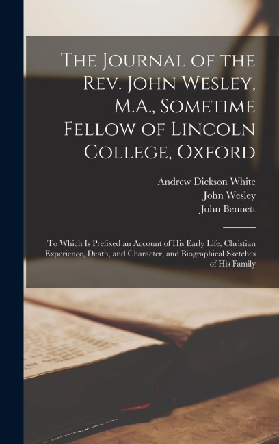The Journal of the Rev. John Wesley, M.A., Sometime Fellow of Lincoln College, Oxford: To Which is Prefixed an Account of his Early Life, Christian Ex - Andrew Dickson White, John Wesley, John Bennett