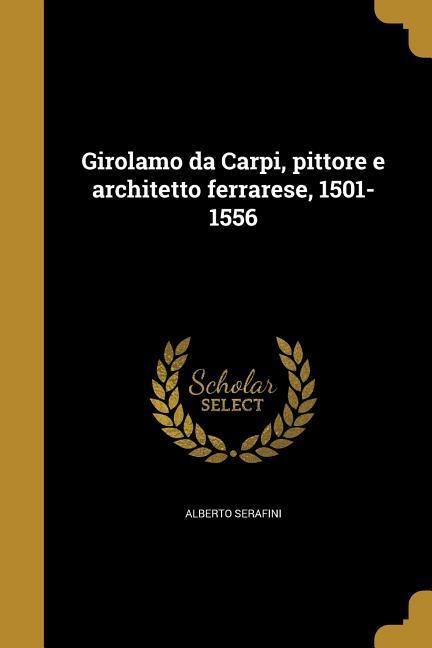 Girolamo da Carpi, pittore e architetto ferrarese, 1501-1556 - Alberto Serafini