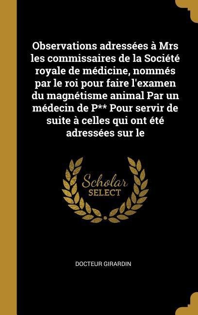Observations adressées à Mrs les commissaires de la Société royale de médicine, nommés par le roi pour faire l'examen du magnétisme animal Par un médecin de P** Pour servir de suite à celles qui ont été adressées sur le - Docteur Girardin