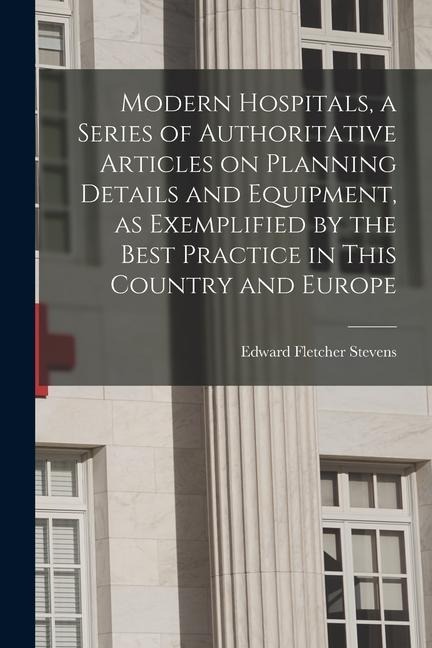 Modern Hospitals, a Series of Authoritative Articles on Planning Details and Equipment, as Exemplified by the Best Practice in This Country and Europe - Edward Fletcher Stevens