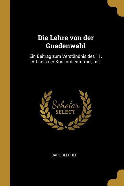 Die Lehre Von Der Gnadenwahl: Ein Beitrag Zum Verständnis Des 11. Artikels Der Konkordienformel, Mit - Carl Blecher