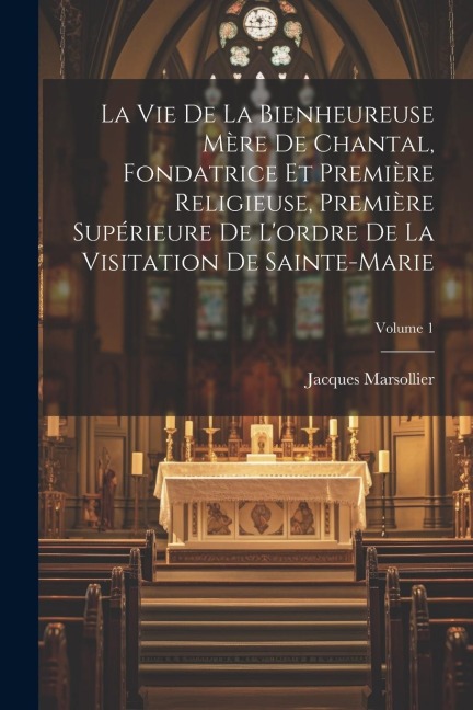 La Vie De La Bienheureuse Mère De Chantal, Fondatrice Et Première Religieuse, Première Supérieure De L'ordre De La Visitation De Sainte-marie; Volume - Jacques Marsollier