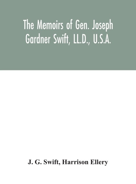 The memoirs of Gen. Joseph Gardner Swift, LL.D., U.S.A., first graduate of the United States Military Academy, West Point, Chief Engineer U.S.A. from 1812-to 1818, 1800-1865 - J. G. Swift, Harrison Ellery