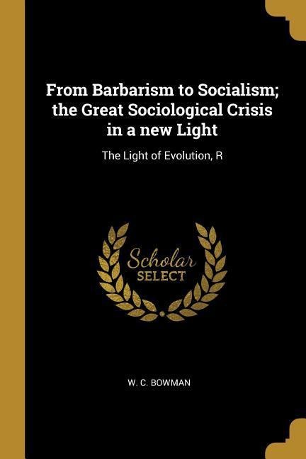 From Barbarism to Socialism; the Great Sociological Crisis in a new Light: The Light of Evolution, R - W. C. Bowman