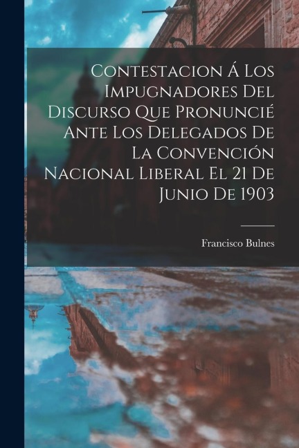 Contestacion Á Los Impugnadores Del Discurso Que Pronuncié Ante Los Delegados De La Convención Nacional Liberal El 21 De Junio De 1903 - Francisco Bulnes