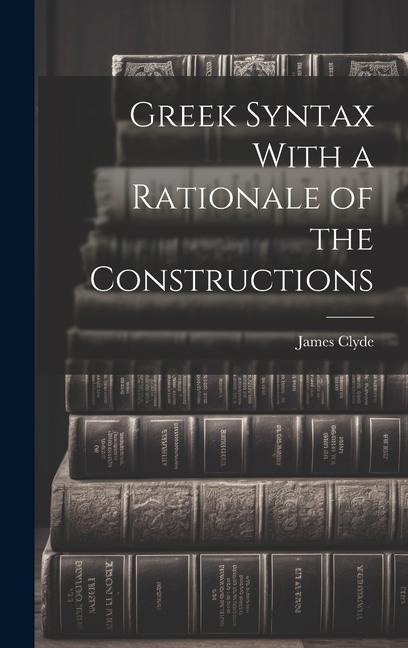 Greek Syntax With a Rationale of the Constructions - James Clyde