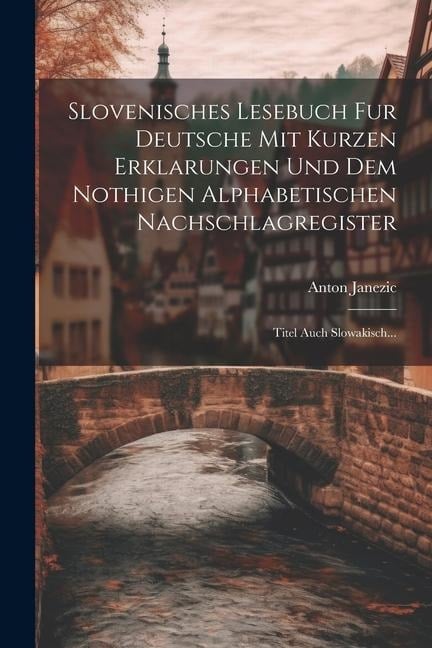 Slovenisches Lesebuch Fur Deutsche Mit Kurzen Erklarungen Und Dem Nothigen Alphabetischen Nachschlagregister: Titel Auch Slowakisch... - Anton Janezic