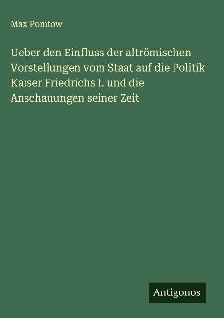Ueber den Einfluss der altrömischen Vorstellungen vom Staat auf die Politik Kaiser Friedrichs I. und die Anschauungen seiner Zeit - Max Pomtow