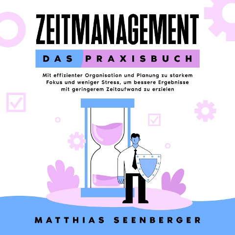 Zeitmanagement - Das Praxisbuch: Mit effizienter Organisation und Planung zu starkem Fokus und weniger Stress, um bessere Ergebnisse mit geringerem Zeitaufwand zu erzielen - Matthias Seenberger