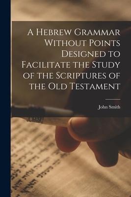A Hebrew Grammar Without Points Designed to Facilitate the Study of the Scriptures of the Old Testament - John Smith