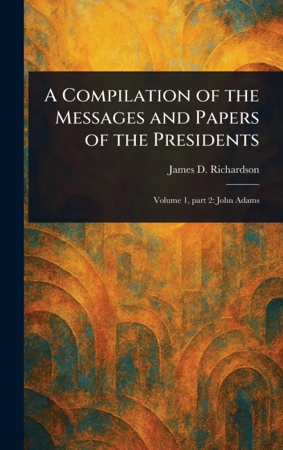 A Compilation of the Messages and Papers of the Presidents - James D (James Daniel) Richardson