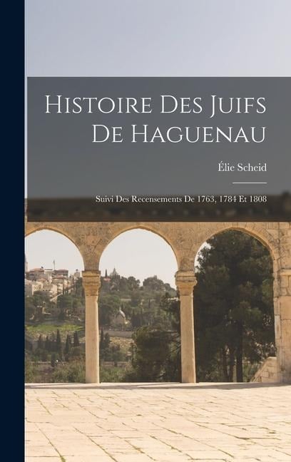 Histoire Des Juifs De Haguenau: Suivi Des Recensements De 1763, 1784 Et 1808 - Élie Scheid