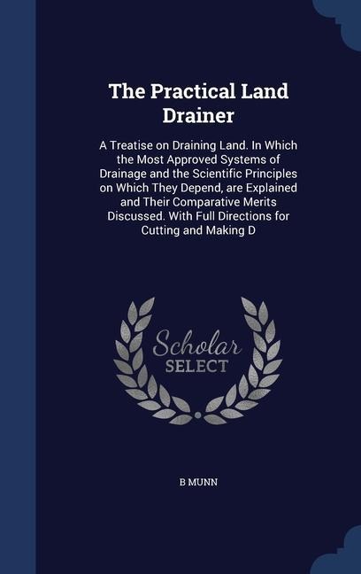 The Practical Land Drainer: A Treatise on Draining Land. In Which the Most Approved Systems of Drainage and the Scientific Principles on Which The - B. Munn