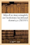 Idées d'Un Vieux Scénophile Sur l'Institution d'Un Tribunal Dramatique: Sur l'Organisation de Ce Tribunal Et Sur La Rédaction d'Un Code Propre À Régle - Collectif