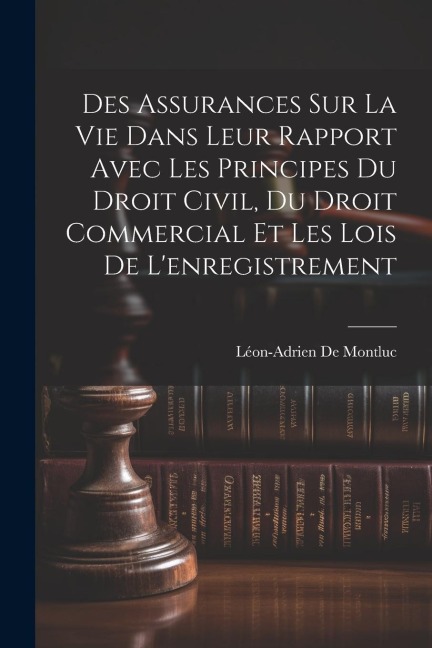 Des Assurances Sur La Vie Dans Leur Rapport Avec Les Principes Du Droit Civil, Du Droit Commercial Et Les Lois De L'enregistrement - Léon-Adrien De Montluc