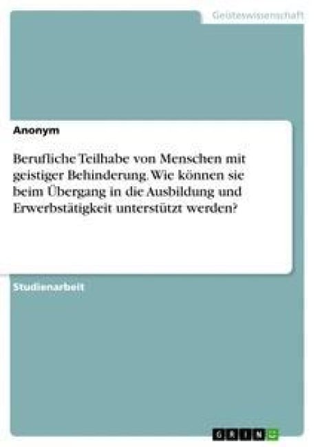 Berufliche Teilhabe von Menschen mit geistiger Behinderung. Wie können sie beim Übergang in die Ausbildung und Erwerbstätigkeit unterstützt werden? - Anonym