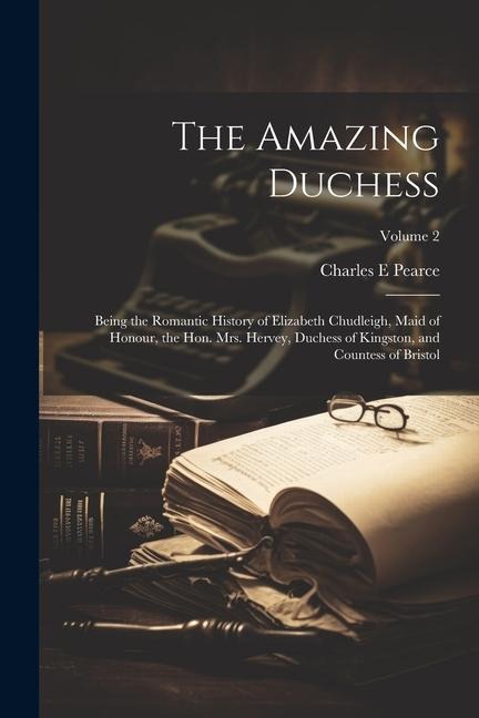 The Amazing Duchess; Being the Romantic History of Elizabeth Chudleigh, Maid of Honour, the Hon. Mrs. Hervey, Duchess of Kingston, and Countess of Bri - Charles E. Pearce
