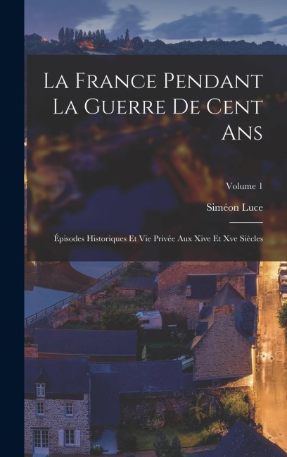 La France Pendant La Guerre De Cent Ans: Épisodes Historiques Et Vie Privée Aux Xive Et Xve Siècles; Volume 1 - Siméon Luce