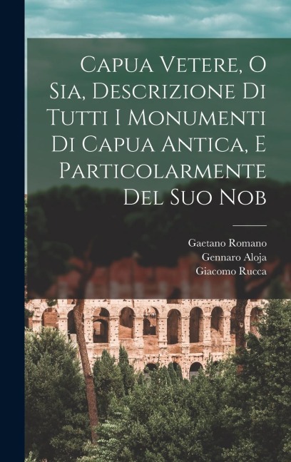 Capua Vetere, o sia, Descrizione di tutti i monumenti di Capua antica, e particolarmente del suo nob - Giacomo Rucca, Gennaro Aloja, Gaetano Romano