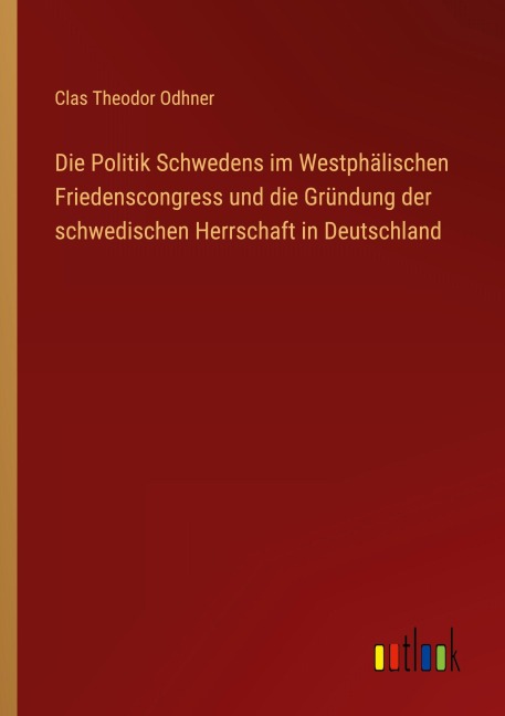 Die Politik Schwedens im Westphälischen Friedenscongress und die Gründung der schwedischen Herrschaft in Deutschland - Clas Theodor Odhner
