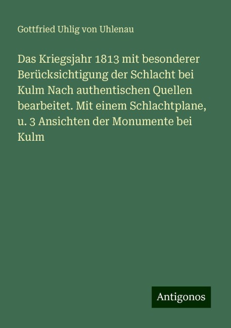 Das Kriegsjahr 1813 mit besonderer Berücksichtigung der Schlacht bei Kulm Nach authentischen Quellen bearbeitet. Mit einem Schlachtplane, u. 3 Ansichten der Monumente bei Kulm - Gottfried Uhlig von Uhlenau