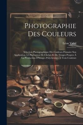 Photographie Des Couleurs: Sélection Photographique Des Couleurs Primaire Son Application À L'Exécution De Clichés Et De Tirages Propres À La Pro - Léon Vidal
