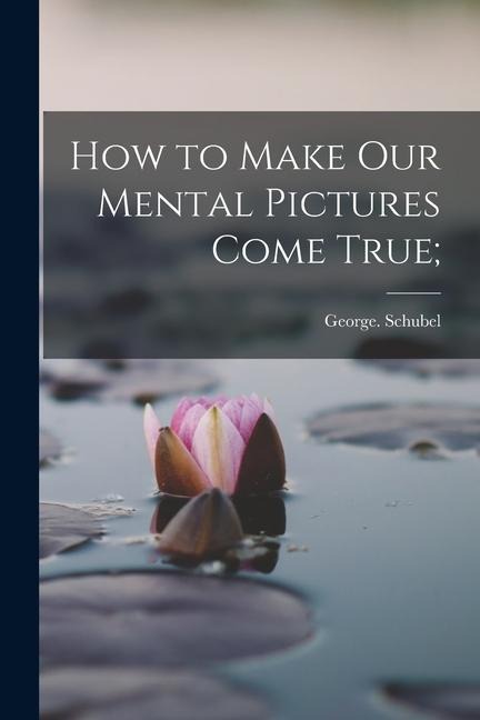 How to Make Our Mental Pictures Come True; - George Schubel