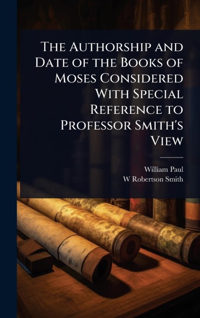 The Authorship and Date of the Books of Moses Considered With Special Reference to Professor Smith's View - William Paul, W Robertson Smith