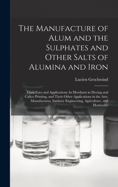 The Manufacture of Alum and the Sulphates and Other Salts of Alumina and Iron: Their Uses and Applications As Mordants in Dyeing and Calico Printing, - Lucien Geschwind