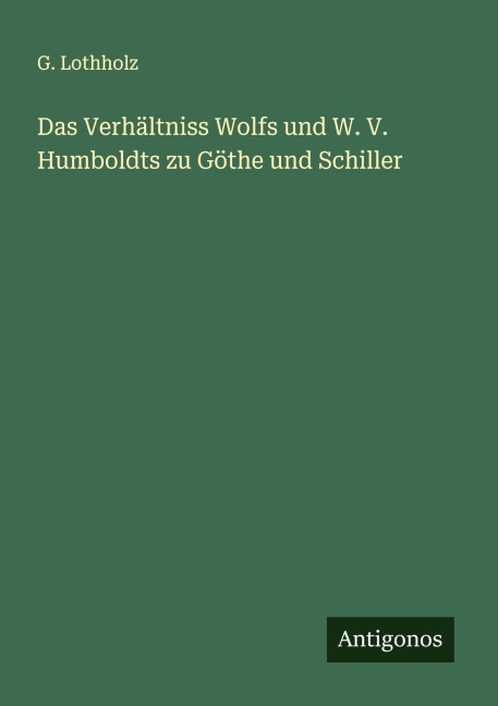 Das Verhältniss Wolfs und W. V. Humboldts zu Göthe und Schiller - G. Lothholz