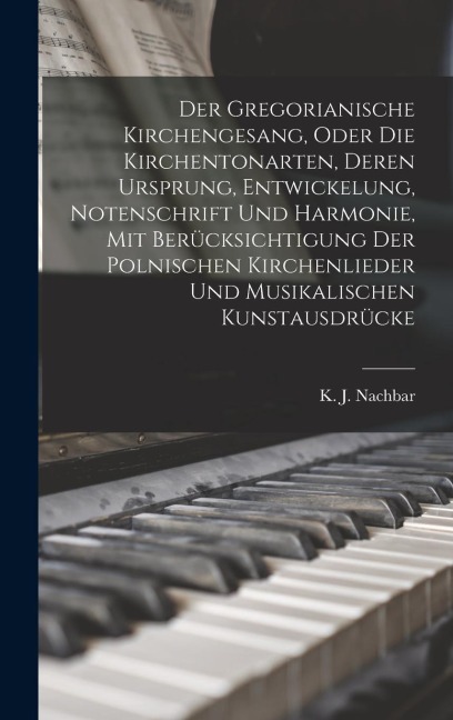 Der Gregorianische Kirchengesang, oder die Kirchentonarten, deren Ursprung, Entwickelung, Notenschrift und Harmonie, mit Berücksichtigung der polnischen Kirchenlieder und musikalischen Kunstausdrücke - K J Nachbar