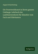 Die Feuerwerkkunst in ihrem ganzen Umfange: Lehrbuch der Lustfeuerwerkerei für Künstler vom Fach und Dilettanten - August Scharfenberg