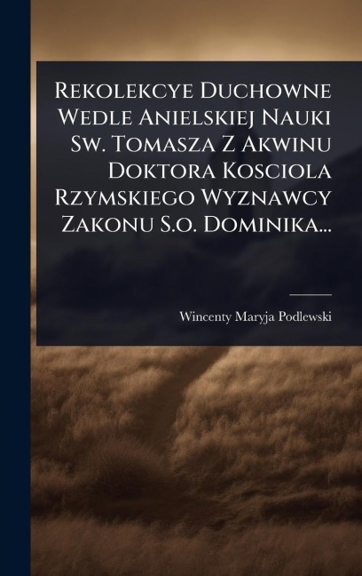 Rekolekcye Duchowne Wedle Anielskiej Nauki Sw. Tomasza Z Akwinu Doktora Kosciola Rzymskiego Wyznawcy Zakonu S.o. Dominika... - Wincenty Maryja Podlewski
