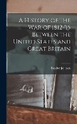 A History of the War of 1812-'15 Between the United States and Great Britain - Rossiter Johnson