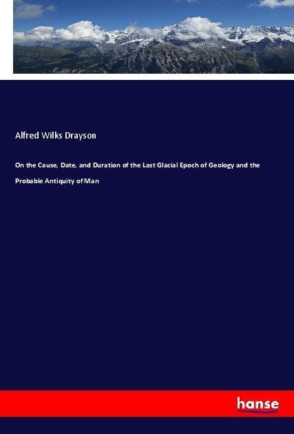 On the Cause, Date, and Duration of the Last Glacial Epoch of Geology and the Probable Antiquity of Man - Alfred Wilks Drayson