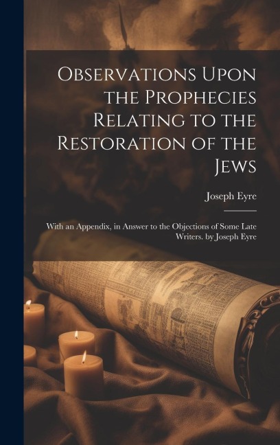 Observations Upon the Prophecies Relating to the Restoration of the Jews: With an Appendix, in Answer to the Objections of Some Late Writers. by Josep - Joseph Eyre