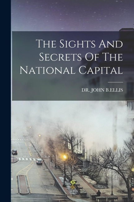 The Sights And Secrets Of The National Capital - John B. Ellis