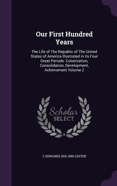 Our First Hundred Years: The Life of The Republic of The United States of America Illustrated in its Four Great Periods: Colonization, Consolid - C. Edwards Lester