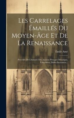 Les Carrelages Émaillés Du Moyen-âge Et De La Renaissance: Précédés De L'histoire Des Anciens Pavages: Mosaique, Labyrintes, Dalles Incrustées... - Émile Amé