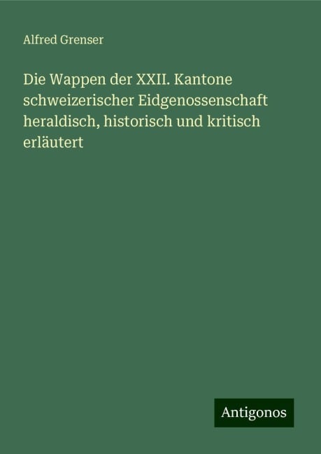 Die Wappen der XXII. Kantone schweizerischer Eidgenossenschaft heraldisch, historisch und kritisch erläutert - Alfred Grenser