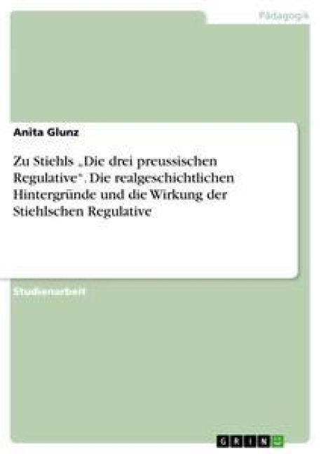 Zu Stiehls "Die drei preussischen Regulative". Die realgeschichtlichen Hintergründe und die Wirkung der Stiehlschen Regulative - Anita Glunz