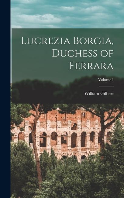 Lucrezia Borgia, Duchess of Ferrara; Volume I - William Gilbert