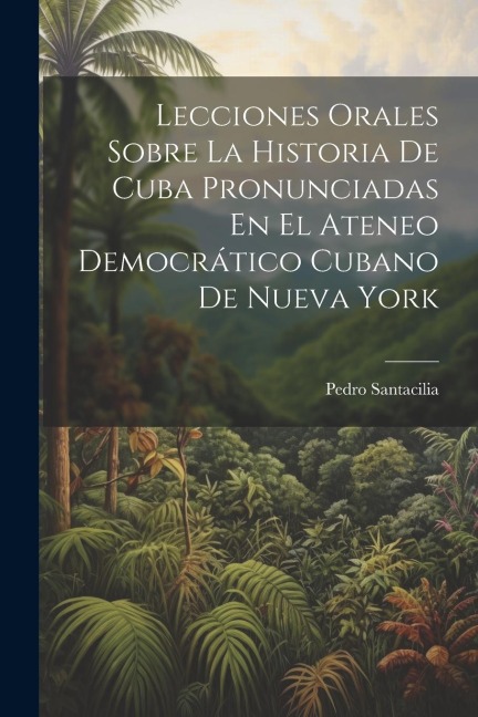 Lecciones Orales Sobre La Historia De Cuba Pronunciadas En El Ateneo Democrático Cubano De Nueva York - Pedro Santacilia