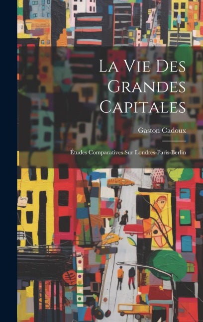 La Vie Des Grandes Capitales: Études Comparatives Sur Londres-Paris-Berlin - Gaston Cadoux