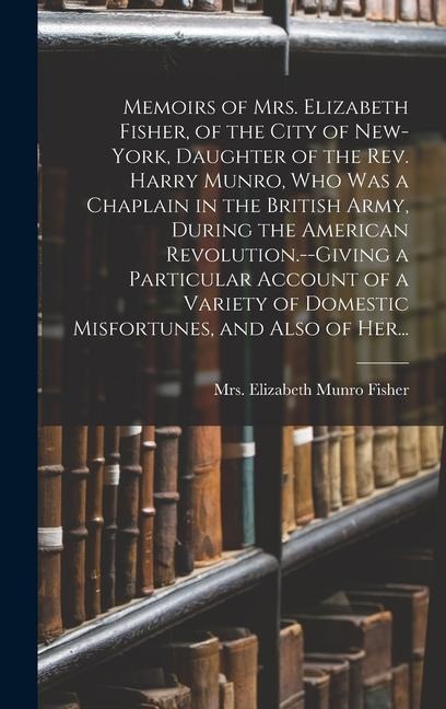 Memoirs of Mrs. Elizabeth Fisher, of the City of New-York, Daughter of the Rev. Harry Munro, Who Was a Chaplain in the British Army, During the American Revolution.--Giving a Particular Account of a Variety of Domestic Misfortunes, and Also of Her... - 