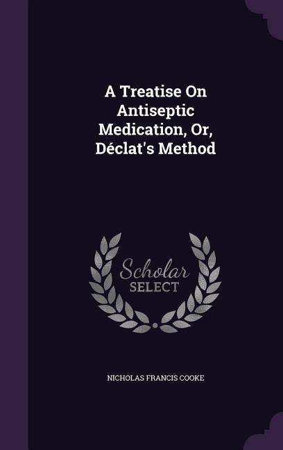 A Treatise On Antiseptic Medication, Or, Déclat's Method - Nicholas Francis Cooke