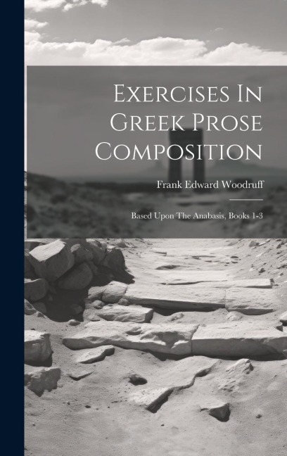 Exercises In Greek Prose Composition: Based Upon The Anabasis, Books 1-3 - Frank Edward Woodruff