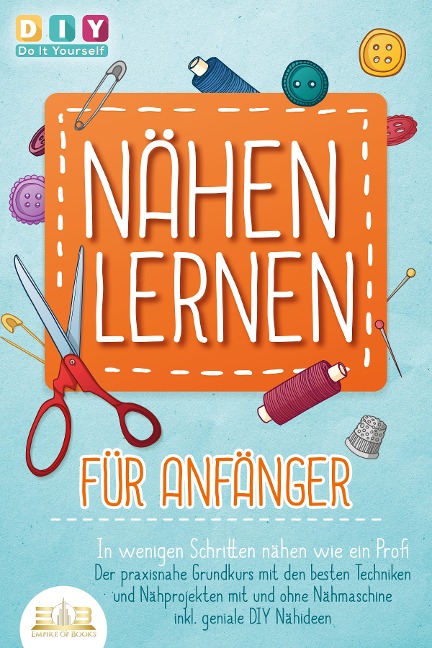 NÄHEN LERNEN FÜR ANFÄNGER - In wenigen Schritten nähen wie ein Profi: Der praxisnahe Grundkurs mit den besten Techniken und Nähprojekten mit und ohne Nähmaschine inkl. geniale DIY Nähideen - DIY Do it Yourself